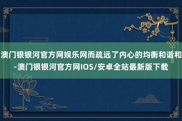 澳门银银河官方网娱乐网而疏远了内心的均衡和谐和-澳门银银河官方网IOS/安卓全站最新版下载