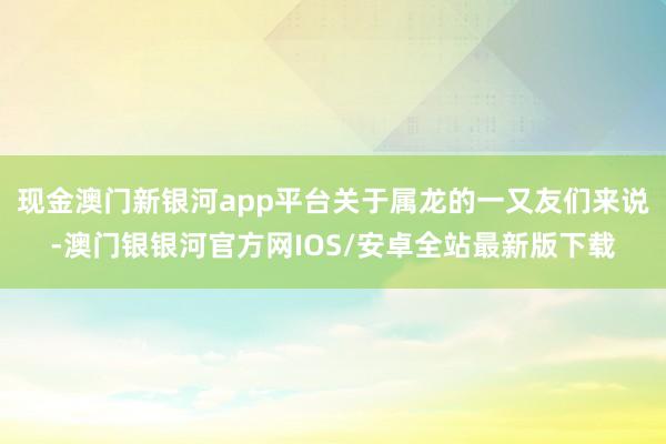 现金澳门新银河app平台关于属龙的一又友们来说-澳门银银河官方网IOS/安卓全站最新版下载