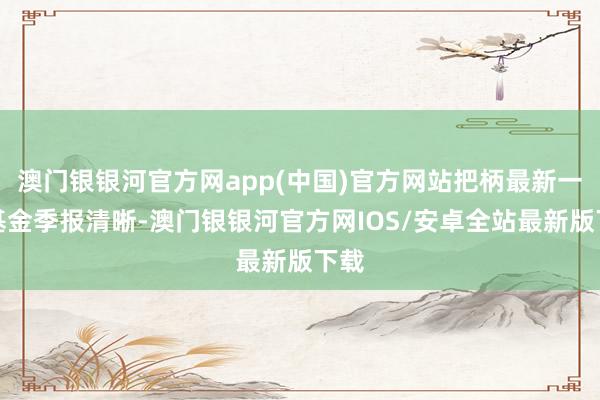 澳门银银河官方网app(中国)官方网站把柄最新一期基金季报清晰-澳门银银河官方网IOS/安卓全站最新版下载