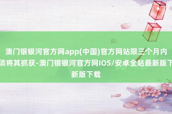 澳门银银河官方网app(中国)官方网站限三个月内必须将其抓获-澳门银银河官方网IOS/安卓全站最新版下载