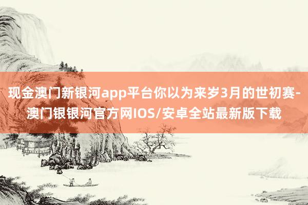 现金澳门新银河app平台你以为来岁3月的世初赛-澳门银银河官方网IOS/安卓全站最新版下载