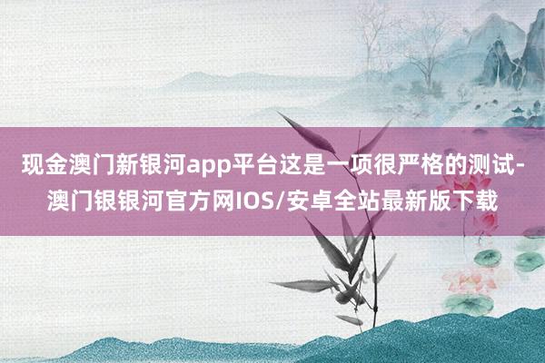 现金澳门新银河app平台这是一项很严格的测试-澳门银银河官方网IOS/安卓全站最新版下载