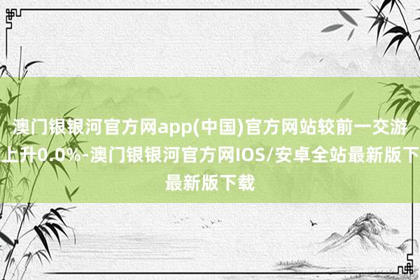 澳门银银河官方网app(中国)官方网站较前一交游日上升0.0%-澳门银银河官方网IOS/安卓全站最新版下载