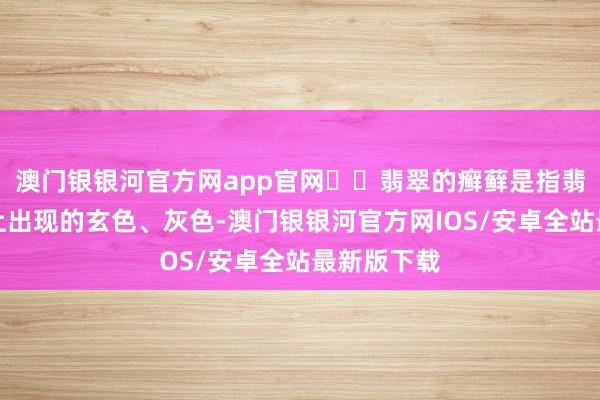 澳门银银河官方网app官网☑️翡翠的癣藓是指翡翠料表皮上出现的玄色、灰色-澳门银银河官方网IOS/安卓全站最新版下载