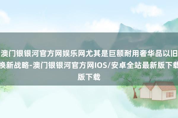 澳门银银河官方网娱乐网尤其是巨额耐用奢华品以旧换新战略-澳门银银河官方网IOS/安卓全站最新版下载