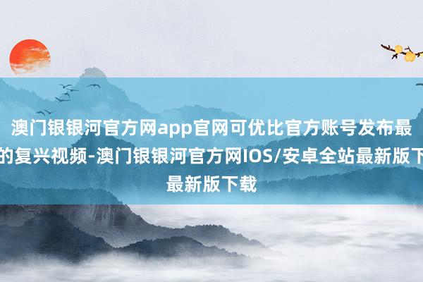 澳门银银河官方网app官网可优比官方账号发布最新的复兴视频-澳门银银河官方网IOS/安卓全站最新版下载