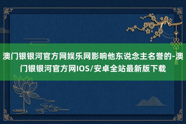 澳门银银河官方网娱乐网影响他东说念主名誉的-澳门银银河官方网IOS/安卓全站最新版下载