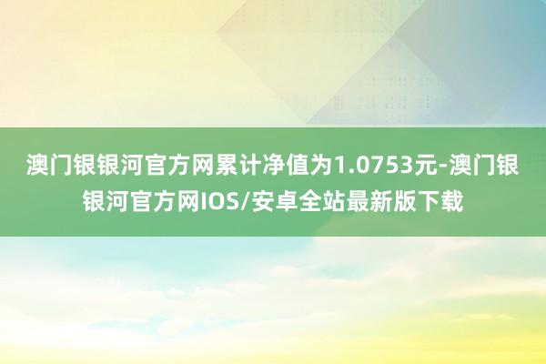 澳门银银河官方网累计净值为1.0753元-澳门银银河官方网IOS/安卓全站最新版下载