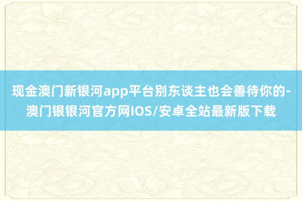 现金澳门新银河app平台别东谈主也会善待你的-澳门银银河官方网IOS/安卓全站最新版下载