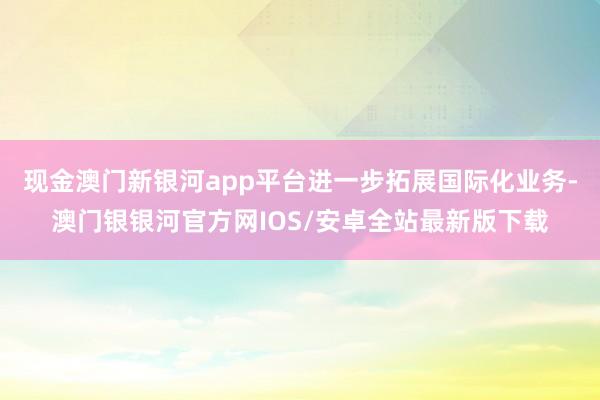 现金澳门新银河app平台进一步拓展国际化业务-澳门银银河官方网IOS/安卓全站最新版下载