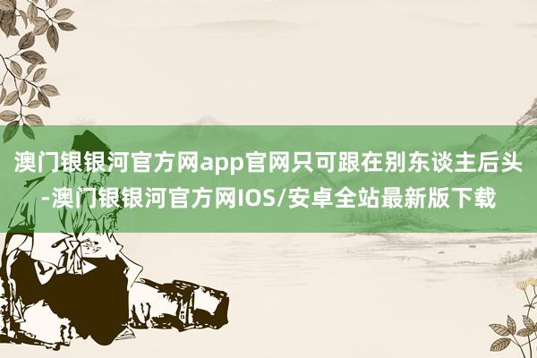 澳门银银河官方网app官网只可跟在别东谈主后头-澳门银银河官方网IOS/安卓全站最新版下载