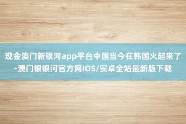 现金澳门新银河app平台中国当今在韩国火起来了-澳门银银河官方网IOS/安卓全站最新版下载