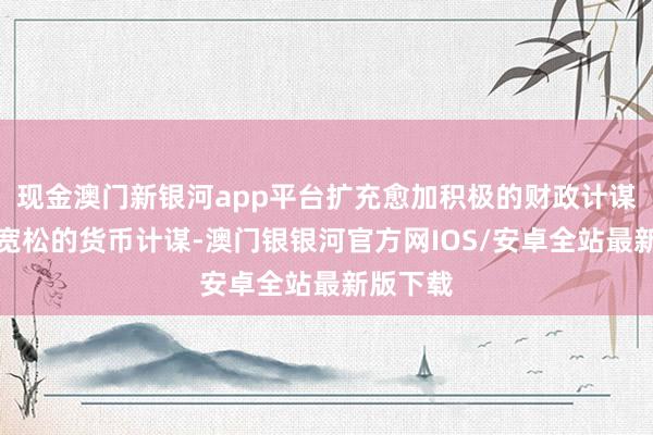 现金澳门新银河app平台扩充愈加积极的财政计谋和放弃宽松的货币计谋-澳门银银河官方网IOS/安卓全站最新版下载