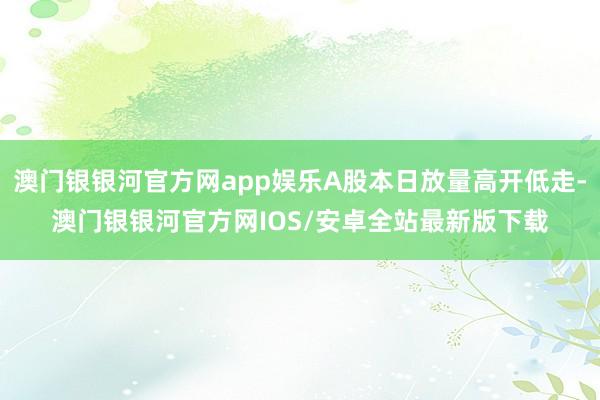 澳门银银河官方网app娱乐A股本日放量高开低走-澳门银银河官方网IOS/安卓全站最新版下载