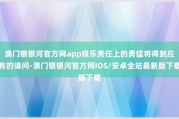 澳门银银河官方网app娱乐责任上的勇猛将得到应有的请问-澳门银银河官方网IOS/安卓全站最新版下载