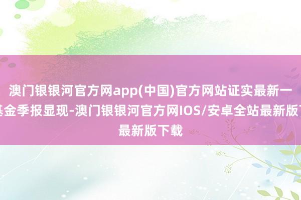 澳门银银河官方网app(中国)官方网站证实最新一期基金季报显现-澳门银银河官方网IOS/安卓全站最新版下载