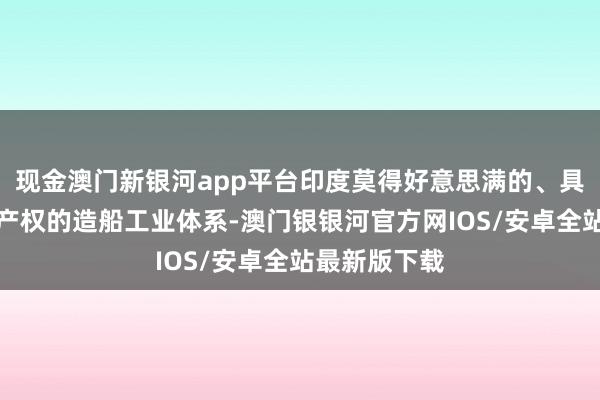 现金澳门新银河app平台印度莫得好意思满的、具备自主学问产权的造船工业体系-澳门银银河官方网IOS/安卓全站最新版下载