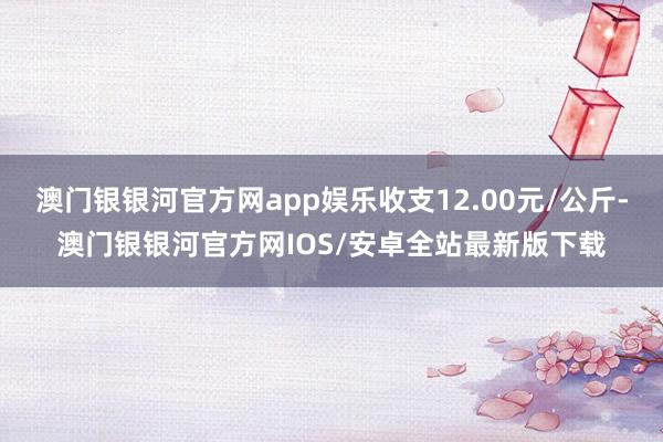 澳门银银河官方网app娱乐收支12.00元/公斤-澳门银银河官方网IOS/安卓全站最新版下载