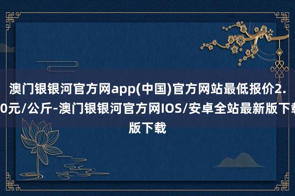 澳门银银河官方网app(中国)官方网站最低报价2.00元/公斤-澳门银银河官方网IOS/安卓全站最新版下载