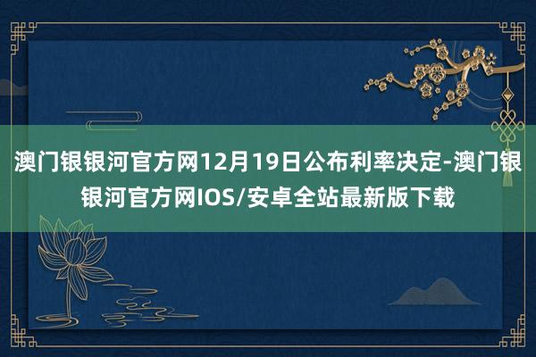 澳门银银河官方网12月19日公布利率决定-澳门银银河官方网IOS/安卓全站最新版下载