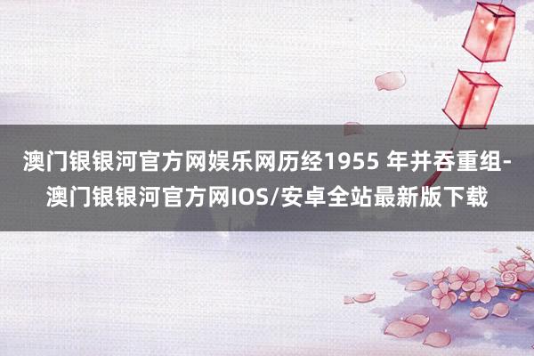 澳门银银河官方网娱乐网历经1955 年并吞重组-澳门银银河官方网IOS/安卓全站最新版下载