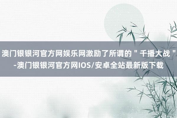 澳门银银河官方网娱乐网激励了所谓的＂千播大战＂-澳门银银河官方网IOS/安卓全站最新版下载