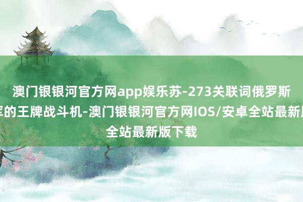 澳门银银河官方网app娱乐苏-273关联词俄罗斯空天军的王牌战斗机-澳门银银河官方网IOS/安卓全站最新版下载