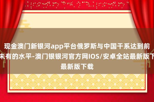 现金澳门新银河app平台俄罗斯与中国干系达到前所未有的水平-澳门银银河官方网IOS/安卓全站最新版下载