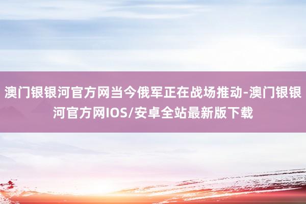 澳门银银河官方网当今俄军正在战场推动-澳门银银河官方网IOS/安卓全站最新版下载