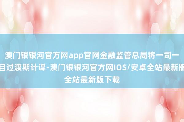 澳门银银河官方网app官网金融监管总局将一司一策细目过渡期计谋-澳门银银河官方网IOS/安卓全站最新版下载