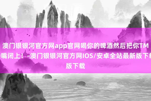 澳门银银河官方网app官网喝你的啤酒然后把你TMD嘴闭上！-澳门银银河官方网IOS/安卓全站最新版下载