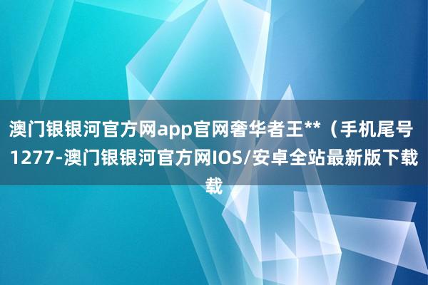 澳门银银河官方网app官网奢华者王**（手机尾号 1277-澳门银银河官方网IOS/安卓全站最新版下载