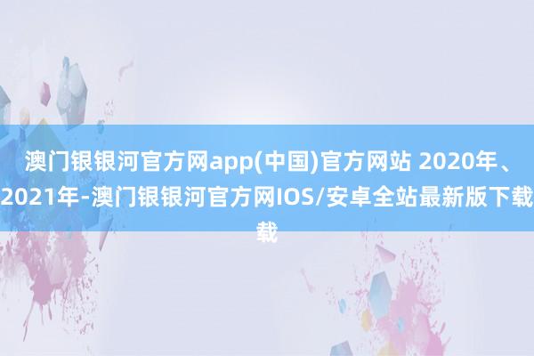 澳门银银河官方网app(中国)官方网站 2020年、2021年-澳门银银河官方网IOS/安卓全站最新版下载