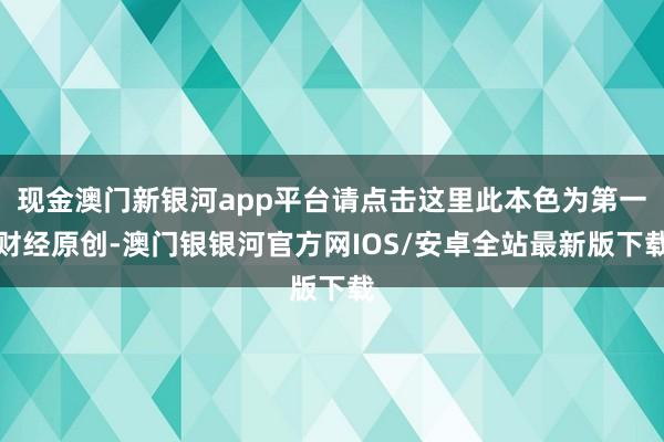 现金澳门新银河app平台请点击这里此本色为第一财经原创-澳门银银河官方网IOS/安卓全站最新版下载