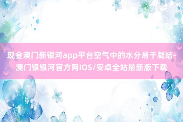 现金澳门新银河app平台空气中的水分易于凝结-澳门银银河官方网IOS/安卓全站最新版下载