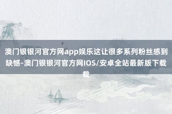 澳门银银河官方网app娱乐这让很多系列粉丝感到缺憾-澳门银银河官方网IOS/安卓全站最新版下载