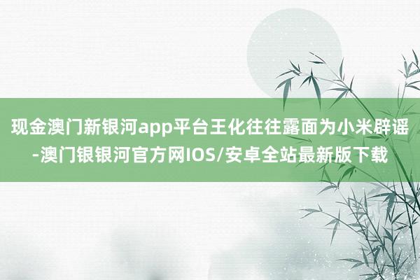 现金澳门新银河app平台王化往往露面为小米辟谣-澳门银银河官方网IOS/安卓全站最新版下载