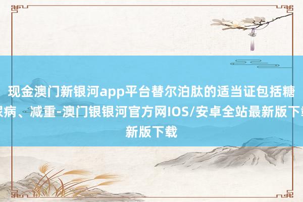 现金澳门新银河app平台替尔泊肽的适当证包括糖尿病、减重-澳门银银河官方网IOS/安卓全站最新版下载