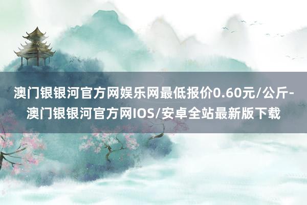 澳门银银河官方网娱乐网最低报价0.60元/公斤-澳门银银河官方网IOS/安卓全站最新版下载