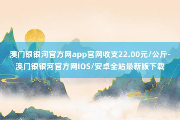 澳门银银河官方网app官网收支22.00元/公斤-澳门银银河官方网IOS/安卓全站最新版下载