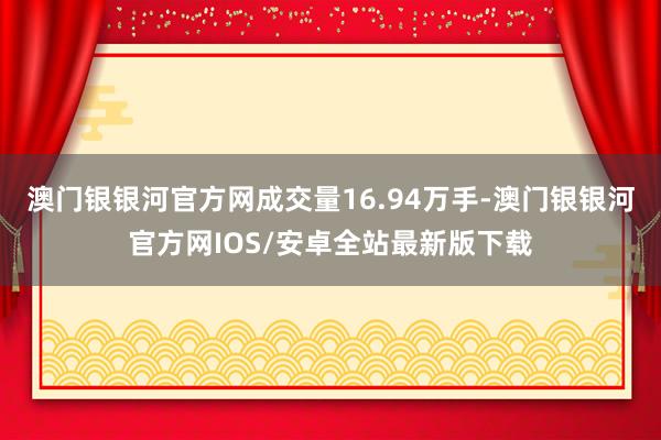 澳门银银河官方网成交量16.94万手-澳门银银河官方网IOS/安卓全站最新版下载