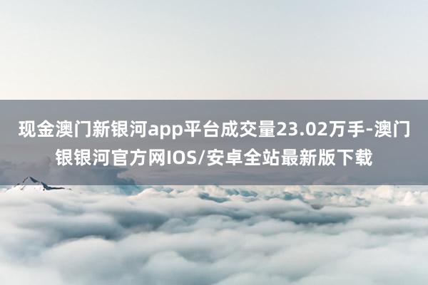 现金澳门新银河app平台成交量23.02万手-澳门银银河官方网IOS/安卓全站最新版下载