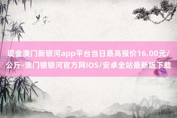 现金澳门新银河app平台当日最高报价16.00元/公斤-澳门银银河官方网IOS/安卓全站最新版下载