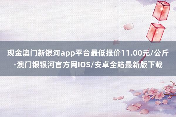 现金澳门新银河app平台最低报价11.00元/公斤-澳门银银河官方网IOS/安卓全站最新版下载