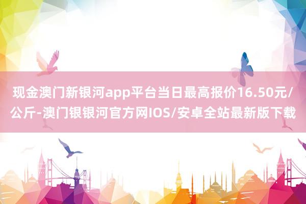 现金澳门新银河app平台当日最高报价16.50元/公斤-澳门银银河官方网IOS/安卓全站最新版下载