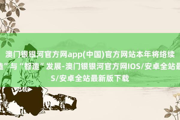 澳门银银河官方网app(中国)官方网站本年将络续鼓舞“质造”与“智造”发展-澳门银银河官方网IOS/安卓全站最新版下载