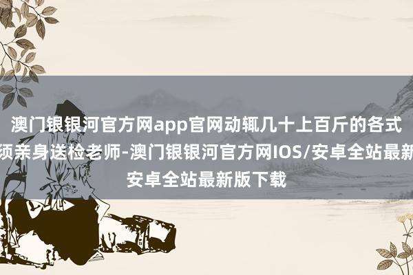 澳门银银河官方网app官网动辄几十上百斤的各式材料必须亲身送检老师-澳门银银河官方网IOS/安卓全站最新版下载