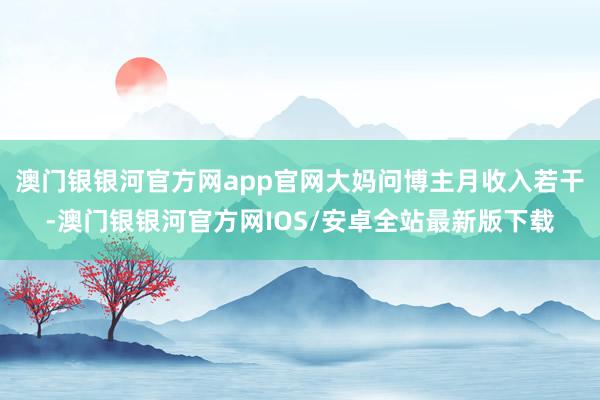 澳门银银河官方网app官网大妈问博主月收入若干-澳门银银河官方网IOS/安卓全站最新版下载