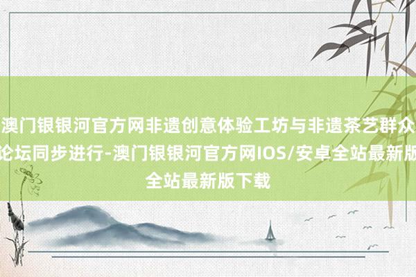 澳门银银河官方网非遗创意体验工坊与非遗茶艺群众换取论坛同步进行-澳门银银河官方网IOS/安卓全站最新版下载