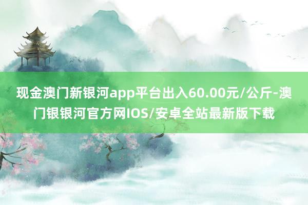 现金澳门新银河app平台出入60.00元/公斤-澳门银银河官方网IOS/安卓全站最新版下载